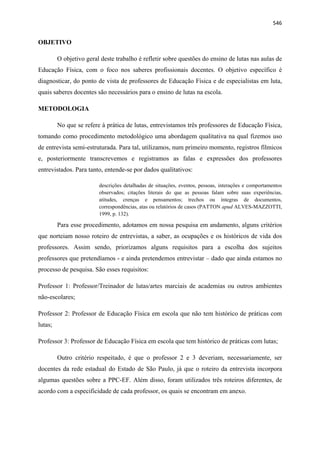   546
OBJETIVO
O objetivo geral deste trabalho é refletir sobre questões do ensino de lutas nas aulas de
Educação Física, com o foco nos saberes profissionais docentes. O objetivo específico é
diagnosticar, do ponto de vista de professores de Educação Física e de especialistas em luta,
quais saberes docentes são necessários para o ensino de lutas na escola.
METODOLOGIA
No que se refere à prática de lutas, entrevistamos três professores de Educação Física,
tomando como procedimento metodológico uma abordagem qualitativa na qual fizemos uso
de entrevista semi-estruturada. Para tal, utilizamos, num primeiro momento, registros fílmicos
e, posteriormente transcrevemos e registramos as falas e expressões dos professores
entrevistados. Para tanto, entende-se por dados qualitativos:
descrições detalhadas de situações, eventos, pessoas, interações e comportamentos
observados; citações literais do que as pessoas falam sobre suas experiências,
atitudes, crenças e pensamentos; trechos ou íntegras de documentos,
correspondências, atas ou relatórios de casos (PATTON apud ALVES-MAZZOTTI,
1999, p. 132).
Para esse procedimento, adotamos em nossa pesquisa em andamento, alguns critérios
que norteiam nosso roteiro de entrevistas, a saber, as ocupações e os históricos de vida dos
professores. Assim sendo, priorizamos alguns requisitos para a escolha dos sujeitos
professores que pretendíamos - e ainda pretendemos entrevistar – dado que ainda estamos no
processo de pesquisa. São esses requisitos:
Professor 1: Professor/Treinador de lutas/artes marciais de academias ou outros ambientes
não-escolares;
Professor 2: Professor de Educação Física em escola que não tem histórico de práticas com
lutas;
Professor 3: Professor de Educação Física em escola que tem histórico de práticas com lutas;
Outro critério respeitado, é que o professor 2 e 3 deveriam, necessariamente, ser
docentes da rede estadual do Estado de São Paulo, já que o roteiro da entrevista incorpora
algumas questões sobre a PPC-EF. Além disso, foram utilizados três roteiros diferentes, de
acordo com a especificidade de cada professor, os quais se encontram em anexo.
 
 