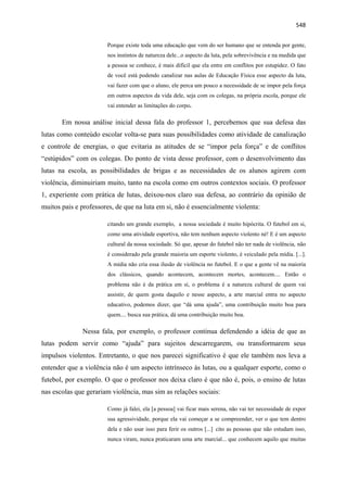   548
Porque existe toda uma educação que vem do ser humano que se entenda por gente,
nos instintos de natureza dele...o aspecto da luta, pela sobrevivência e na medida que
a pessoa se conhece, é mais difícil que ela entre em conflitos por estupidez. O fato
de você está podendo canalizar nas aulas de Educação Física esse aspecto da luta,
vai fazer com que o aluno, ele perca um pouco a necessidade de se impor pela força
em outros aspectos da vida dele, seja com os colegas, na própria escola, porque ele
vai entender as limitações do corpo.
Em nossa análise inicial dessa fala do professor 1, percebemos que sua defesa das
lutas como conteúdo escolar volta-se para suas possibilidades como atividade de canalização
e controle de energias, o que evitaria as atitudes de se “impor pela força” e de conflitos
“estúpidos” com os colegas. Do ponto de vista desse professor, com o desenvolvimento das
lutas na escola, as possibilidades de brigas e as necessidades de os alunos agirem com
violência, diminuiriam muito, tanto na escola como em outros contextos sociais. O professor
1, experiente com prática de lutas, deixou-nos claro sua defesa, ao contrário da opinião de
muitos pais e professores, de que na luta em si, não é essencialmente violenta:
citando um grande exemplo, a nossa sociedade é muito hipócrita. O futebol em si,
como uma atividade esportiva, não tem nenhum aspecto violento né! E é um aspecto
cultural da nossa sociedade. Só que, apesar do futebol não ter nada de violência, não
é considerado pela grande maioria um esporte violento, é veiculado pela mídia. [...].
A mídia não cria essa ilusão de violência no futebol. E o que a gente vê na maioria
dos clássicos, quando acontecem, acontecem mortes, acontecem.... Então o
problema não é da prática em si, o problema é a natureza cultural de quem vai
assistir, de quem gosta daquilo e nesse aspecto, a arte marcial entra no aspecto
educativo, podemos dizer, que “dá uma ajuda”, uma contribuição muito boa para
quem.... busca sua prática, dá uma contribuição muito boa.
Nessa fala, por exemplo, o professor continua defendendo a idéia de que as
lutas podem servir como “ajuda” para sujeitos descarregarem, ou transformarem seus
impulsos violentos. Entretanto, o que nos parecei significativo é que ele também nos leva a
entender que a violência não é um aspecto intrínseco às lutas, ou a qualquer esporte, como o
futebol, por exemplo. O que o professor nos deixa claro é que não é, pois, o ensino de lutas
nas escolas que gerariam violência, mas sim as relações sociais:
Como já falei, ela [a pessoa] vai ficar mais serena, não vai ter necessidade de expor
sua agressividade, porque ela vai começar a se compreender, ver o que tem dentro
dela e não usar isso para ferir os outros [...] cito as pessoas que não estudam isso,
nunca viram, nunca praticaram uma arte marcial... que conhecem aquilo que muitas
 
 