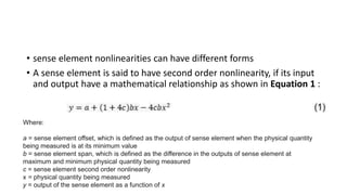 • sense element nonlinearities can have different forms
• A sense element is said to have second order nonlinearity, if its input
and output have a mathematical relationship as shown in Equation 1 :
Where:
a = sense element offset, which is defined as the output of sense element when the physical quantity
being measured is at its minimum value
b = sense element span, which is defined as the difference in the outputs of sense element at
maximum and minimum physical quantity being measured
c = sense element second order nonlinearity
x = physical quantity being measured
y = output of the sense element as a function of x
 