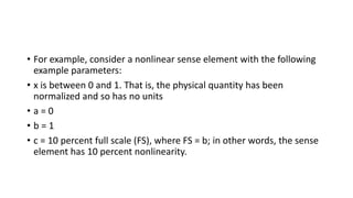 • For example, consider a nonlinear sense element with the following
example parameters:
• x is between 0 and 1. That is, the physical quantity has been
normalized and so has no units
• a = 0
• b = 1
• c = 10 percent full scale (FS), where FS = b; in other words, the sense
element has 10 percent nonlinearity.
 