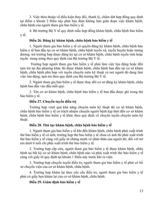 3. Việc thỏa thuận về điều kiện thay đổi, thanh lý, chấm dứt hợp đồng quy định
tại điểm e khoản 2 Điều này phải bảo đảm không làm gián đoạn việc khám bệnh,
chữa bệnh của người tham gia bảo hiểm y tế.
4. Bộ trưởng Bộ Y tế quy định mẫu hợp đồng khám bệnh, chữa bệnh bảo hiểm
y tế.
Điều 26. Đăng ký khám bệnh, chữa bệnh bảo hiểm y tế
1. Người tham gia bảo hiểm y tế có quyền đăng ký khám bệnh, chữa bệnh bảo
hiểm y tế ban đầu tại cơ sở khám bệnh, chữa bệnh tuyến xã, tuyến huyện hoặc tương
đương; trừ trường hợp được đăng ký tại cơ sở khám bệnh, chữa bệnh tuyến tỉnh hoặc
tuyến trung ương theo quy định của Bộ trưởng Bộ Y tế.
Trường hợp người tham gia bảo hiểm y tế phải làm việc lưu động hoặc đến
tạm trú tại địa phương khác thì được khám bệnh, chữa bệnh ban đầu tại cơ sở khám
bệnh, chữa bệnh phù hợp với tuyến chuyên môn kỹ thuật và nơi người đó đang làm
việc lưu động, tạm trú theo quy định của Bộ trưởng Bộ Y tế.
2. Người tham gia bảo hiểm y tế được thay đổi cơ sở đăng ký khám bệnh, chữa
bệnh ban đầu vào đầu mỗi quý.
3. Tên cơ sở khám bệnh, chữa bệnh bảo hiểm y tế ban đầu được ghi trong thẻ
bảo hiểm y tế.
Điều 27. Chuyển tuyến điều trị
Trường hợp vượt quá khả năng chuyên môn kỹ thuật thì cơ sở khám bệnh,
chữa bệnh bảo hiểm y tế có trách nhiệm chuyển người bệnh kịp thời đến cơ sở khám
bệnh, chữa bệnh bảo hiểm y tế khác theo quy định về chuyển tuyến chuyên môn kỹ
thuật.
Điều 28. Thủ tục khám bệnh, chữa bệnh bảo hiểm y tế
1. Người tham gia bảo hiểm y tế khi đến khám bệnh, chữa bệnh phải xuất trình
thẻ bảo hiểm y tế có ảnh; trường hợp thẻ bảo hiểm y tế chưa có ảnh thì phải xuất trình
thẻ bảo hiểm y tế cùng với giấy tờ chứng minh về nhân thân của người đó; đối với trẻ
em dưới 6 tuổi chỉ phải xuất trình thẻ bảo hiểm y tế.
2. Trường hợp cấp cứu, người tham gia bảo hiểm y tế được khám bệnh, chữa
bệnh tại bất kỳ cơ sở khám bệnh, chữa bệnh nào và phải xuất trình thẻ bảo hiểm y tế
cùng với giấy tờ quy định tại khoản 1 Điều này trước khi ra viện.
3. Trường hợp chuyển tuyến điều trị, người tham gia bảo hiểm y tế phải có hồ
sơ chuyển viện của cơ sở khám bệnh, chữa bệnh.
4. Trường hợp khám lại theo yêu cầu điều trị, người tham gia bảo hiểm y tế
phải có giấy hẹn khám lại của cơ sở khám bệnh, chữa bệnh.
Điều 29. Giám định bảo hiểm y tế
13
 