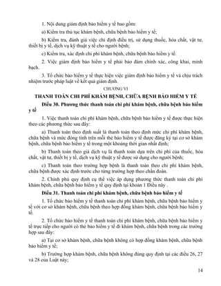 1. Nội dung giám định bảo hiểm y tế bao gồm:
a) Kiểm tra thủ tục khám bệnh, chữa bệnh bảo hiểm y tế;
b) Kiểm tra, đánh giá việc chỉ định điều trị, sử dụng thuốc, hóa chất, vật tư,
thiết bị y tế, dịch vụ kỹ thuật y tế cho người bệnh;
c) Kiểm tra, xác định chi phí khám bệnh, chữa bệnh bảo hiểm y tế.
2. Việc giám định bảo hiểm y tế phải bảo đảm chính xác, công khai, minh
bạch.
3. Tổ chức bảo hiểm y tế thực hiện việc giám định bảo hiểm y tế và chịu trách
nhiệm trước pháp luật về kết quả giám định.
CHƯƠNG VI
THANH TOÁN CHI PHÍ KHÁM BỆNH, CHỮA BỆNH BẢO HIỂM Y TẾ
Điều 30. Phương thức thanh toán chi phí khám bệnh, chữa bệnh bảo hiểm
y tế
1. Việc thanh toán chi phí khám bệnh, chữa bệnh bảo hiểm y tế được thực hiện
theo các phương thức sau đây:
a) Thanh toán theo định suất là thanh toán theo định mức chi phí khám bệnh,
chữa bệnh và mức đóng tính trên mỗi thẻ bảo hiểm y tế được đăng ký tại cơ sở khám
bệnh, chữa bệnh bảo hiểm y tế trong một khoảng thời gian nhất định;
b) Thanh toán theo giá dịch vụ là thanh toán dựa trên chi phí của thuốc, hóa
chất, vật tư, thiết bị y tế, dịch vụ kỹ thuật y tế được sử dụng cho người bệnh;
c) Thanh toán theo trường hợp bệnh là thanh toán theo chi phí khám bệnh,
chữa bệnh được xác định trước cho từng trường hợp theo chẩn đoán.
2. Chính phủ quy định cụ thể việc áp dụng phương thức thanh toán chi phí
khám bệnh, chữa bệnh bảo hiểm y tế quy định tại khoản 1 Điều này .
Điều 31. Thanh toán chi phí khám bệnh, chữa bệnh bảo hiểm y tế
1. Tổ chức bảo hiểm y tế thanh toán chi phí khám bệnh, chữa bệnh bảo hiểm y
tế với cơ sở khám bệnh, chữa bệnh theo hợp đồng khám bệnh, chữa bệnh bảo hiểm y
tế.
2. Tổ chức bảo hiểm y tế thanh toán chi phí khám bệnh, chữa bệnh bảo hiểm y
tế trực tiếp cho người có thẻ bảo hiểm y tế đi khám bệnh, chữa bệnh trong các trường
hợp sau đây:
a) Tại cơ sở khám bệnh, chữa bệnh không có hợp đồng khám bệnh, chữa bệnh
bảo hiểm y tế;
b) Trường hợp khám bệnh, chữa bệnh không đúng quy định tại các điều 26, 27
và 28 của Luật này;
14
 