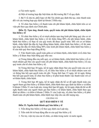 c) Tại nước ngoài;
d) Một số trường hợp đặc biệt khác do Bộ trưởng Bộ Y tế quy định.
3. Bộ Y tế chủ trì, phối hợp với Bộ Tài chính quy định thủ tục, mức thanh toán
đối với các trường hợp quy định tại khoản 2 Điều này.
4. Tổ chức bảo hiểm y tế thanh toán chi phí khám bệnh, chữa bệnh trên cơ sở
viện phí theo quy định của Chính phủ.
Điều 32. Tạm ứng, thanh toán, quyết toán chi phí khám bệnh, chữa bệnh
bảo hiểm y tế
1. Tổ chức bảo hiểm y tế có trách nhiệm tạm ứng kinh phí hàng quý cho cơ sở
khám bệnh, chữa bệnh bảo hiểm y tế tối thiểu bằng 80% chi phí khám bệnh, chữa
bệnh bảo hiểm y tế thực tế của quý trước đã được quyết toán. Đối với cơ sở khám
bệnh, chữa bệnh lần đầu ký hợp đồng khám bệnh, chữa bệnh bảo hiểm y tế thì mức
tạm ứng lần đầu tối thiểu bằng 80% mức kinh phí khám bệnh, chữa bệnh bảo hiểm y
tế của một quý theo hợp đồng đã ký.
2. Việc thanh toán, quyết toán giữa cơ sở khám bệnh, chữa bệnh và tổ chức bảo
hiểm y tế được thực hiện hằng quý như sau:
a) Trong tháng đầu của mỗi quý, cơ sở khám bệnh, chữa bệnh bảo hiểm y tế có
trách nhiệm gửi báo cáo quyết toán chi phí khám bệnh, chữa bệnh bảo hiểm y tế của
quý trước cho tổ chức bảo hiểm y tế;
b) Trong thời hạn 30 ngày, kể từ ngày nhận được báo cáo quyết toán của cơ sở
khám bệnh, chữa bệnh bảo hiểm y tế, tổ chức bảo hiểm y tế có trách nhiệm xem xét
và thông báo kết quả quyết toán chi phí. Trong thời hạn 15 ngày, kể từ ngày thông
báo kết quả quyết toán, tổ chức bảo hiểm y tế phải hoàn thành việc thanh toán với cơ
sở khám bệnh, chữa bệnh.
3. Trong thời hạn 40 ngày, kể từ ngày nhận đủ hồ sơ đề nghị thanh toán của
người tham gia bảo hiểm y tế khám bệnh, chữa bệnh theo quy định tại điểm a và điểm
b khoản 2 Điều 31 của Luật này; trong thời hạn 60 ngày, kể từ ngày nhận đủ hồ sơ đề
nghị thanh toán của người tham gia bảo hiểm y tế khám bệnh, chữa bệnh theo quy
định tại điểm c và điểm d khoản 2 Điều 31 của Luật này, tổ chức bảo hiểm y tế phải
thanh toán chi phí khám bệnh, chữa bệnh trực tiếp cho các đối tượng này.
CHƯƠNG VII
QUỸ BẢO HIỂM Y TẾ
Điều 33. Nguồn hình thành quỹ bảo hiểm y tế
1. Tiền đóng bảo hiểm y tế theo quy định của Luật này.
2. Tiền sinh lời từ hoạt động đầu tư của quỹ bảo hiểm y tế.
3. Tài trợ, viện trợ của các tổ chức, cá nhân trong nước và nước ngoài.
15
 