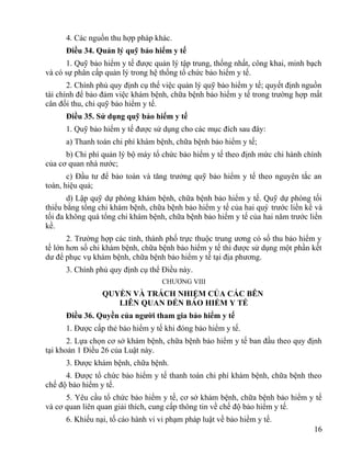 4. Các nguồn thu hợp pháp khác.
Điều 34. Quản lý quỹ bảo hiểm y tế
1. Quỹ bảo hiểm y tế được quản lý tập trung, thống nhất, công khai, minh bạch
và có sự phân cấp quản lý trong hệ thống tổ chức bảo hiểm y tế.
2. Chính phủ quy định cụ thể việc quản lý quỹ bảo hiểm y tế; quyết định nguồn
tài chính để bảo đảm việc khám bệnh, chữa bệnh bảo hiểm y tế trong trường hợp mất
cân đối thu, chi quỹ bảo hiểm y tế.
Điều 35. Sử dụng quỹ bảo hiểm y tế
1. Quỹ bảo hiểm y tế được sử dụng cho các mục đích sau đây:
a) Thanh toán chi phí khám bệnh, chữa bệnh bảo hiểm y tế;
b) Chi phí quản lý bộ máy tổ chức bảo hiểm y tế theo định mức chi hành chính
của cơ quan nhà nước;
c) Đầu tư để bảo toàn và tăng trưởng quỹ bảo hiểm y tế theo nguyên tắc an
toàn, hiệu quả;
d) Lập quỹ dự phòng khám bệnh, chữa bệnh bảo hiểm y tế. Quỹ dự phòng tối
thiểu bằng tổng chi khám bệnh, chữa bệnh bảo hiểm y tế của hai quý trước liền kề và
tối đa không quá tổng chi khám bệnh, chữa bệnh bảo hiểm y tế của hai năm trước liền
kề.
2. Trường hợp các tỉnh, thành phố trực thuộc trung ương có số thu bảo hiểm y
tế lớn hơn số chi khám bệnh, chữa bệnh bảo hiểm y tế thì được sử dụng một phần kết
dư để phục vụ khám bệnh, chữa bệnh bảo hiểm y tế tại địa phương.
3. Chính phủ quy định cụ thể Điều này.
CHƯƠNG VIII
QUYỀN VÀ TRÁCH NHIỆM CỦA CÁC BÊN
LIÊN QUAN ĐẾN BẢO HIỂM Y TẾ
Điều 36. Quyền của người tham gia bảo hiểm y tế
1. Được cấp thẻ bảo hiểm y tế khi đóng bảo hiểm y tế.
2. Lựa chọn cơ sở khám bệnh, chữa bệnh bảo hiểm y tế ban đầu theo quy định
tại khoản 1 Điều 26 của Luật này.
3. Được khám bệnh, chữa bệnh.
4. Được tổ chức bảo hiểm y tế thanh toán chi phí khám bệnh, chữa bệnh theo
chế độ bảo hiểm y tế.
5. Yêu cầu tổ chức bảo hiểm y tế, cơ sở khám bệnh, chữa bệnh bảo hiểm y tế
và cơ quan liên quan giải thích, cung cấp thông tin về chế độ bảo hiểm y tế.
6. Khiếu nại, tố cáo hành vi vi phạm pháp luật về bảo hiểm y tế.
16
 