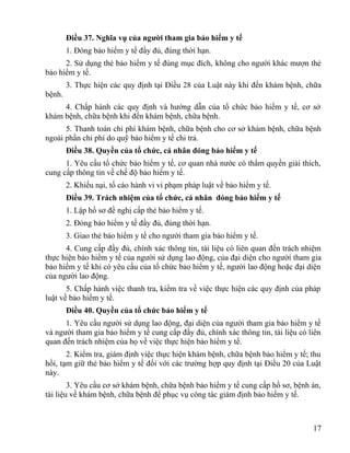 Điều 37. Nghĩa vụ của người tham gia bảo hiểm y tế
1. Đóng bảo hiểm y tế đầy đủ, đúng thời hạn.
2. Sử dụng thẻ bảo hiểm y tế đúng mục đích, không cho người khác mượn thẻ
bảo hiểm y tế.
3. Thực hiện các quy định tại Điều 28 của Luật này khi đến khám bệnh, chữa
bệnh.
4. Chấp hành các quy định và hướng dẫn của tổ chức bảo hiểm y tế, cơ sở
khám bệnh, chữa bệnh khi đến khám bệnh, chữa bệnh.
5. Thanh toán chi phí khám bệnh, chữa bệnh cho cơ sở khám bệnh, chữa bệnh
ngoài phần chi phí do quỹ bảo hiểm y tế chi trả.
Điều 38. Quyền của tổ chức, cá nhân đóng bảo hiểm y tế
1. Yêu cầu tổ chức bảo hiểm y tế, cơ quan nhà nước có thẩm quyền giải thích,
cung cấp thông tin về chế độ bảo hiểm y tế.
2. Khiếu nại, tố cáo hành vi vi phạm pháp luật về bảo hiểm y tế.
Điều 39. Trách nhiệm của tổ chức, cá nhân đóng bảo hiểm y tế
1. Lập hồ sơ đề nghị cấp thẻ bảo hiểm y tế.
2. Đóng bảo hiểm y tế đầy đủ, đúng thời hạn.
3. Giao thẻ bảo hiểm y tế cho người tham gia bảo hiểm y tế.
4. Cung cấp đầy đủ, chính xác thông tin, tài liệu có liên quan đến trách nhiệm
thực hiện bảo hiểm y tế của người sử dụng lao động, của đại diện cho người tham gia
bảo hiểm y tế khi có yêu cầu của tổ chức bảo hiểm y tế, người lao động hoặc đại diện
của người lao động.
5. Chấp hành việc thanh tra, kiểm tra về việc thực hiện các quy định của pháp
luật về bảo hiểm y tế.
Điều 40. Quyền của tổ chức bảo hiểm y tế
1. Yêu cầu người sử dụng lao động, đại diện của người tham gia bảo hiểm y tế
và người tham gia bảo hiểm y tế cung cấp đầy đủ, chính xác thông tin, tài liệu có liên
quan đến trách nhiệm của họ về việc thực hiện bảo hiểm y tế.
2. Kiểm tra, giám định việc thực hiện khám bệnh, chữa bệnh bảo hiểm y tế; thu
hồi, tạm giữ thẻ bảo hiểm y tế đối với các trường hợp quy định tại Điều 20 của Luật
này.
3. Yêu cầu cơ sở khám bệnh, chữa bệnh bảo hiểm y tế cung cấp hồ sơ, bệnh án,
tài liệu về khám bệnh, chữa bệnh để phục vụ công tác giám định bảo hiểm y tế.
17
 