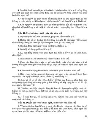 4. Từ chối thanh toán chi phí khám bệnh, chữa bệnh bảo hiểm y tế không đúng
quy định của Luật này hoặc không đúng với nội dung hợp đồng khám bệnh, chữa
bệnh bảo hiểm y tế.
5. Yêu cầu người có trách nhiệm bồi thường thiệt hại cho người tham gia bảo
hiểm y tế hoàn trả chi phí khám bệnh, chữa bệnh mà tổ chức bảo hiểm y tế đã chi trả.
6. Kiến nghị với cơ quan nhà nước có thẩm quyền sửa đổi, bổ sung chính sách,
pháp luật về bảo hiểm y tế và xử lý tổ chức, cá nhân vi phạm pháp luật về bảo hiểm y
tế.
Điều 41. Trách nhiệm của tổ chức bảo hiểm y tế
1. Tuyên truyền, phổ biến chính sách, pháp luật về bảo hiểm y tế.
2. Hướng dẫn hồ sơ, thủ tục, tổ chức thực hiện chế độ bảo hiểm y tế bảo đảm
nhanh chóng, đơn giản và thuận tiện cho người tham gia bảo hiểm y tế.
3. Thu tiền đóng bảo hiểm y tế và cấp thẻ bảo hiểm y tế.
4. Quản lý, sử dụng quỹ bảo hiểm y tế.
5. Ký hợp đồng khám bệnh, chữa bệnh bảo hiểm y tế với cơ sở khám bệnh,
chữa bệnh.
6. Thanh toán chi phí khám bệnh, chữa bệnh bảo hiểm y tế.
7. Cung cấp thông tin về các cơ sở khám bệnh, chữa bệnh bảo hiểm y tế và
hướng dẫn người tham gia bảo hiểm y tế lựa chọn cơ sở khám bệnh, chữa bệnh ban
đầu.
8. Kiểm tra chất lượng khám bệnh, chữa bệnh; giám định bảo hiểm y tế.
9. Bảo vệ quyền lợi của người tham gia bảo hiểm y tế; giải quyết theo thẩm
quyền các kiến nghị, khiếu nại, tố cáo về chế độ bảo hiểm y tế.
10. Lưu trữ hồ sơ, số liệu về bảo hiểm y tế theo quy định của pháp luật; ứng
dụng công nghệ thông tin trong quản lý bảo hiểm y tế, xây dựng hệ cơ sở dữ liệu
quốc gia về bảo hiểm y tế.
11. Tổ chức thực hiện công tác thống kê, báo cáo, hướng dẫn nghiệp vụ về bảo
hiểm y tế; báo cáo định kỳ hoặc đột xuất khi có yêu cầu về quản lý, sử dụng quỹ bảo
hiểm y tế.
12. Tổ chức đào tạo, bồi dưỡng nghiệp vụ, nghiên cứu khoa học và hợp tác
quốc tế về bảo hiểm y tế.
Điều 42. Quyền của cơ sở khám bệnh, chữa bệnh bảo hiểm y tế
1. Yêu cầu tổ chức bảo hiểm y tế cung cấp đầy đủ, chính xác các thông tin có
liên quan đến người tham gia bảo hiểm y tế, kinh phí khám bệnh, chữa bệnh cho
người tham gia bảo hiểm y tế tại cơ sở khám bệnh, chữa bệnh.
18
 