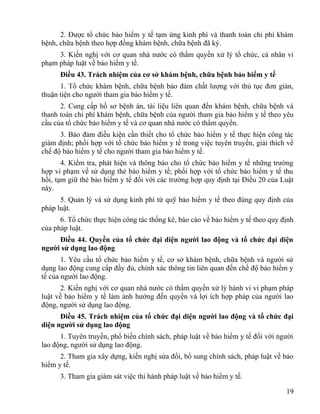 2. Được tổ chức bảo hiểm y tế tạm ứng kinh phí và thanh toán chi phí khám
bệnh, chữa bệnh theo hợp đồng khám bệnh, chữa bệnh đã ký.
3. Kiến nghị với cơ quan nhà nước có thẩm quyền xử lý tổ chức, cá nhân vi
phạm pháp luật về bảo hiểm y tế.
Điều 43. Trách nhiệm của cơ sở khám bệnh, chữa bệnh bảo hiểm y tế
1. Tổ chức khám bệnh, chữa bệnh bảo đảm chất lượng với thủ tục đơn giản,
thuận tiện cho người tham gia bảo hiểm y tế.
2. Cung cấp hồ sơ bệnh án, tài liệu liên quan đến khám bệnh, chữa bệnh và
thanh toán chi phí khám bệnh, chữa bệnh của người tham gia bảo hiểm y tế theo yêu
cầu của tổ chức bảo hiểm y tế và cơ quan nhà nước có thẩm quyền.
3. Bảo đảm điều kiện cần thiết cho tổ chức bảo hiểm y tế thực hiện công tác
giám định; phối hợp với tổ chức bảo hiểm y tế trong việc tuyên truyền, giải thích về
chế độ bảo hiểm y tế cho người tham gia bảo hiểm y tế.
4. Kiểm tra, phát hiện và thông báo cho tổ chức bảo hiểm y tế những trường
hợp vi phạm về sử dụng thẻ bảo hiểm y tế; phối hợp với tổ chức bảo hiểm y tế thu
hồi, tạm giữ thẻ bảo hiểm y tế đối với các trường hợp quy định tại Điều 20 của Luật
này.
5. Quản lý và sử dụng kinh phí từ quỹ bảo hiểm y tế theo đúng quy định của
pháp luật.
6. Tổ chức thực hiện công tác thống kê, báo cáo về bảo hiểm y tế theo quy định
của pháp luật.
Điều 44. Quyền của tổ chức đại diện người lao động và tổ chức đại diện
người sử dụng lao động
1. Yêu cầu tổ chức bảo hiểm y tế, cơ sở khám bệnh, chữa bệnh và người sử
dụng lao động cung cấp đầy đủ, chính xác thông tin liên quan đến chế độ bảo hiểm y
tế của người lao động.
2. Kiến nghị với cơ quan nhà nước có thẩm quyền xử lý hành vi vi phạm pháp
luật về bảo hiểm y tế làm ảnh hưởng đến quyền và lợi ích hợp pháp của người lao
động, người sử dụng lao động.
Điều 45. Trách nhiệm của tổ chức đại diện người lao động và tổ chức đại
diện người sử dụng lao động
1. Tuyên truyền, phổ biến chính sách, pháp luật về bảo hiểm y tế đối với người
lao động, người sử dụng lao động.
2. Tham gia xây dựng, kiến nghị sửa đổi, bổ sung chính sách, pháp luật về bảo
hiểm y tế.
3. Tham gia giám sát việc thi hành pháp luật về bảo hiểm y tế.
19
 