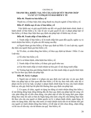 CHƯƠNG IX
THANH TRA, KHIẾU NẠI, TỐ CÁO, GIẢI QUYẾT TRANH CHẤP
VÀ XỬ LÝ VI PHẠM VỀ BẢO HIỂM Y TẾ
Điều 46. Thanh tra bảo hiểm y tế
Thanh tra y tế thực hiện chức năng thanh tra chuyên ngành về bảo hiểm y tế.
Điều 47. Khiếu nại, tố cáo về bảo hiểm y tế
Việc khiếu nại và giải quyết khiếu nại đối với quyết định hành chính, hành vi
hành chính về bảo hiểm y tế, việc tố cáo và giải quyết tố cáo vi phạm pháp luật về
bảo hiểm y tế được thực hiện theo quy định của pháp luật về khiếu nại, tố cáo.
Điều 48. Tranh chấp về bảo hiểm y tế
1. Tranh chấp về bảo hiểm y tế là tranh chấp liên quan đến quyền, nghĩa vụ và
trách nhiệm bảo hiểm y tế giữa các đối tượng sau đây:
a) Người tham gia bảo hiểm y tế theo quy định tại Điều 12 của Luật này, người
đại diện của người tham gia bảo hiểm y tế;
b) Tổ chức, cá nhân đóng bảo hiểm y tế theo quy định tại khoản 1 Điều 13 của
Luật này;
c) Tổ chức bảo hiểm y tế;
d) Cơ sở khám bệnh, chữa bệnh bảo hiểm y tế.
2. Tranh chấp về bảo hiểm y tế được giải quyết như sau:
a) Các bên tranh chấp có trách nhiệm tự hòa giải về nội dung tranh chấp;
b) Trường hợp hòa giải không thành thì các bên tranh chấp có quyền khởi kiện
tại Tòa án theo quy định của pháp luật.
Điều 49. Xử lý vi phạm
1. Người nào có hành vi vi phạm các quy định của Luật này và các quy định
khác của pháp luật có liên quan đến bảo hiểm y tế thì tùy theo tính chất, mức độ vi
phạm mà bị xử lý kỷ luật, xử phạt vi phạm hành chính hoặc bị truy cứu trách nhiệm
hình sự, nếu gây thiệt hại thì phải bồi thường theo quy định của pháp luật.
2. Cơ quan, tổ chức, người sử dụng lao động có trách nhiệm đóng bảo hiểm y
tế mà không đóng hoặc đóng không đầy đủ theo quy định của pháp luật thì cùng với
việc phải đóng đủ số tiền chưa đóng, còn phải nộp số tiền lãi trong thời gian chậm
đóng theo mức lãi suất cơ bản do Ngân hàng nhà nước công bố; nếu không thực hiện
thì theo yêu cầu của người có thẩm quyền xử lý vi phạm hành chính, ngân hàng, tổ
chức tín dụng khác, kho bạc nhà nước có trách nhiệm trích tiền từ tài khoản tiền gửi
của người có trách nhiệm đóng bảo hiểm y tế để nộp số tiền chưa đóng, chậm đóng
và lãi của số tiền này vào tài khoản của quỹ bảo hiểm y tế.
20
 