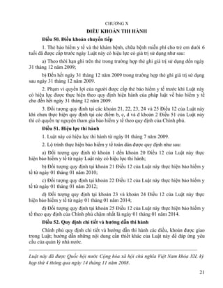 CHƯƠNG X
ĐIỀU KHOẢN THI HÀNH
Điều 50. Điều khoản chuyển tiếp
1. Thẻ bảo hiểm y tế và thẻ khám bệnh, chữa bệnh miễn phí cho trẻ em dưới 6
tuổi đã được cấp trước ngày Luật này có hiệu lực có giá trị sử dụng như sau:
a) Theo thời hạn ghi trên thẻ trong trường hợp thẻ ghi giá trị sử dụng đến ngày
31 tháng 12 năm 2009;
b) Đến hết ngày 31 tháng 12 năm 2009 trong trường hợp thẻ ghi giá trị sử dụng
sau ngày 31 tháng 12 năm 2009.
2. Phạm vi quyền lợi của người được cấp thẻ bảo hiểm y tế trước khi Luật này
có hiệu lực được thực hiện theo quy định hiện hành của pháp luật về bảo hiểm y tế
cho đến hết ngày 31 tháng 12 năm 2009.
3. Đối tượng quy định tại các khoản 21, 22, 23, 24 và 25 Điều 12 của Luật này
khi chưa thực hiện quy định tại các điểm b, c, d và đ khoản 2 Điều 51 của Luật này
thì có quyền tự nguyện tham gia bảo hiểm y tế theo quy định của Chính phủ.
Điều 51. Hiệu lực thi hành
1. Luật này có hiệu lực thi hành từ ngày 01 tháng 7 năm 2009.
2. Lộ trình thực hiện bảo hiểm y tế toàn dân được quy định như sau:
a) Đối tượng quy định từ khoản 1 đến khoản 20 Điều 12 của Luật này thực
hiện bảo hiểm y tế từ ngày Luật này có hiệu lực thi hành;
b) Đối tượng quy định tại khoản 21 Điều 12 của Luật này thực hiện bảo hiểm y
tế từ ngày 01 tháng 01 năm 2010;
c) Đối tượng quy định tại khoản 22 Điều 12 của Luật này thực hiện bảo hiểm y
tế từ ngày 01 tháng 01 năm 2012;
d) Đối tượng quy định tại khoản 23 và khoản 24 Điều 12 của Luật này thực
hiện bảo hiểm y tế từ ngày 01 tháng 01 năm 2014;
đ) Đối tượng quy định tại khoản 25 Điều 12 của Luật này thực hiện bảo hiểm y
tế theo quy định của Chính phủ chậm nhất là ngày 01 tháng 01 năm 2014.
Điều 52. Quy định chi tiết và hướng dẫn thi hành
Chính phủ quy định chi tiết và hướng dẫn thi hành các điều, khoản được giao
trong Luật; hướng dẫn những nội dung cần thiết khác của Luật này để đáp ứng yêu
cầu của quản lý nhà nước.
Luật này đã được Quốc hội nước Cộng hòa xã hội chủ nghĩa Việt Nam khóa XII, kỳ
họp thứ 4 thông qua ngày 14 tháng 11 năm 2008.
21
 