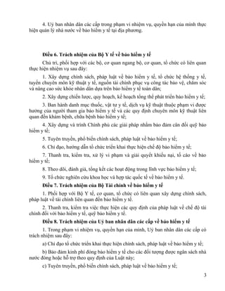 4. Uỷ ban nhân dân các cấp trong phạm vi nhiệm vụ, quyền hạn của mình thực
hiện quản lý nhà nước về bảo hiểm y tế tại địa phương.
Điều 6. Trách nhiệm của Bộ Y tế về bảo hiểm y tế
Chủ trì, phối hợp với các bộ, cơ quan ngang bộ, cơ quan, tổ chức có liên quan
thực hiện nhiệm vụ sau đây:
1. Xây dựng chính sách, pháp luật về bảo hiểm y tế, tổ chức hệ thống y tế,
tuyến chuyên môn kỹ thuật y tế, nguồn tài chính phục vụ công tác bảo vệ, chăm sóc
và nâng cao sức khỏe nhân dân dựa trên bảo hiểm y tế toàn dân;
2. Xây dựng chiến lược, quy hoạch, kế hoạch tổng thể phát triển bảo hiểm y tế;
3. Ban hành danh mục thuốc, vật tư y tế, dịch vụ kỹ thuật thuộc phạm vi được
hưởng của người tham gia bảo hiểm y tế và các quy định chuyên môn kỹ thuật liên
quan đến khám bệnh, chữa bệnh bảo hiểm y tế;
4. Xây dựng và trình Chính phủ các giải pháp nhằm bảo đảm cân đối quỹ bảo
hiểm y tế;
5. Tuyên truyền, phổ biến chính sách, pháp luật về bảo hiểm y tế;
6. Chỉ đạo, hướng dẫn tổ chức triển khai thực hiện chế độ bảo hiểm y tế;
7. Thanh tra, kiểm tra, xử lý vi phạm và giải quyết khiếu nại, tố cáo về bảo
hiểm y tế;
8. Theo dõi, đánh giá, tổng kết các hoạt động trong lĩnh vực bảo hiểm y tế;
9. Tổ chức nghiên cứu khoa học và hợp tác quốc tế về bảo hiểm y tế.
Điều 7. Trách nhiệm của Bộ Tài chính về bảo hiểm y tế
1. Phối hợp với Bộ Y tế, cơ quan, tổ chức có liên quan xây dựng chính sách,
pháp luật về tài chính liên quan đến bảo hiểm y tế.
2. Thanh tra, kiểm tra việc thực hiện các quy định của pháp luật về chế độ tài
chính đối với bảo hiểm y tế, quỹ bảo hiểm y tế.
Điều 8. Trách nhiệm của Uỷ ban nhân dân các cấp về bảo hiểm y tế
1. Trong phạm vi nhiệm vụ, quyền hạn của mình, Uỷ ban nhân dân các cấp có
trách nhiệm sau đây:
a) Chỉ đạo tổ chức triển khai thực hiện chính sách, pháp luật về bảo hiểm y tế;
b) Bảo đảm kinh phí đóng bảo hiểm y tế cho các đối tượng được ngân sách nhà
nước đóng hoặc hỗ trợ theo quy định của Luật này;
c) Tuyên truyền, phổ biến chính sách, pháp luật về bảo hiểm y tế;
3
 
