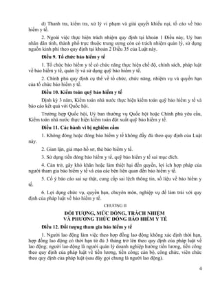 d) Thanh tra, kiểm tra, xử lý vi phạm và giải quyết khiếu nại, tố cáo về bảo
hiểm y tế.
2. Ngoài việc thực hiện trách nhiệm quy định tại khoản 1 Điều này, Uỷ ban
nhân dân tỉnh, thành phố trực thuộc trung ương còn có trách nhiệm quản lý, sử dụng
nguồn kinh phí theo quy định tại khoản 2 Điều 35 của Luật này.
Điều 9. Tổ chức bảo hiểm y tế
1. Tổ chức bảo hiểm y tế có chức năng thực hiện chế độ, chính sách, pháp luật
về bảo hiểm y tế, quản lý và sử dụng quỹ bảo hiểm y tế.
2. Chính phủ quy định cụ thể về tổ chức, chức năng, nhiệm vụ và quyền hạn
của tổ chức bảo hiểm y tế.
Điều 10. Kiểm toán quỹ bảo hiểm y tế
Định kỳ 3 năm, Kiểm toán nhà nước thực hiện kiểm toán quỹ bảo hiểm y tế và
báo cáo kết quả với Quốc hội.
Trường hợp Quốc hội, Uỷ ban thường vụ Quốc hội hoặc Chính phủ yêu cầu,
Kiểm toán nhà nước thực hiện kiểm toán đột xuất quỹ bảo hiểm y tế.
Điều 11. Các hành vi bị nghiêm cấm
1. Không đóng hoặc đóng bảo hiểm y tế không đầy đủ theo quy định của Luật
này.
2. Gian lận, giả mạo hồ sơ, thẻ bảo hiểm y tế.
3. Sử dụng tiền đóng bảo hiểm y tế, quỹ bảo hiểm y tế sai mục đích.
4. Cản trở, gây khó khăn hoặc làm thiệt hại đến quyền, lợi ích hợp pháp của
người tham gia bảo hiểm y tế và của các bên liên quan đến bảo hiểm y tế.
5. Cố ý báo cáo sai sự thật, cung cấp sai lệch thông tin, số liệu về bảo hiểm y
tế.
6. Lợi dụng chức vụ, quyền hạn, chuyên môn, nghiệp vụ để làm trái với quy
định của pháp luật về bảo hiểm y tế.
CHƯƠNG II
ĐỐI TƯỢNG, MỨC ĐÓNG, TRÁCH NHIỆM
VÀ PHƯƠNG THỨC ĐÓNG BẢO HIỂM Y TẾ
Điều 12. Đối tượng tham gia bảo hiểm y tế
1. Người lao động làm việc theo hợp đồng lao động không xác định thời hạn,
hợp đồng lao động có thời hạn từ đủ 3 tháng trở lên theo quy định của pháp luật về
lao động; người lao động là người quản lý doanh nghiệp hưởng tiền lương, tiền công
theo quy định của pháp luật về tiền lương, tiền công; cán bộ, công chức, viên chức
theo quy định của pháp luật (sau đây gọi chung là người lao động).
4
 