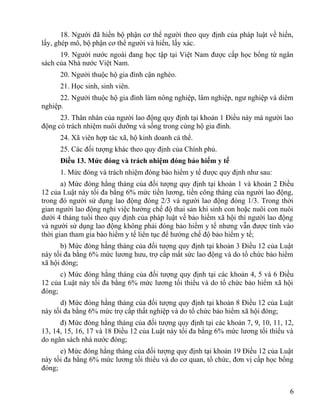 18. Người đã hiến bộ phận cơ thể người theo quy định của pháp luật về hiến,
lấy, ghép mô, bộ phận cơ thể người và hiến, lấy xác.
19. Người nước ngoài đang học tập tại Việt Nam được cấp học bổng từ ngân
sách của Nhà nước Việt Nam.
20. Người thuộc hộ gia đình cận nghèo.
21. Học sinh, sinh viên.
22. Người thuộc hộ gia đình làm nông nghiệp, lâm nghiệp, ngư nghiệp và diêm
nghiệp.
23. Thân nhân của người lao động quy định tại khoản 1 Điều này mà người lao
động có trách nhiệm nuôi dưỡng và sống trong cùng hộ gia đình.
24. Xã viên hợp tác xã, hộ kinh doanh cá thể.
25. Các đối tượng khác theo quy định của Chính phủ.
Điều 13. Mức đóng và trách nhiệm đóng bảo hiểm y tế
1. Mức đóng và trách nhiệm đóng bảo hiểm y tế được quy định như sau:
a) Mức đóng hằng tháng của đối tượng quy định tại khoản 1 và khoản 2 Điều
12 của Luật này tối đa bằng 6% mức tiền lương, tiền công tháng của người lao động,
trong đó người sử dụng lao động đóng 2/3 và người lao động đóng 1/3. Trong thời
gian người lao động nghỉ việc hưởng chế độ thai sản khi sinh con hoặc nuôi con nuôi
dưới 4 tháng tuổi theo quy định của pháp luật về bảo hiểm xã hội thì người lao động
và người sử dụng lao động không phải đóng bảo hiểm y tế nhưng vẫn được tính vào
thời gian tham gia bảo hiểm y tế liên tục để hưởng chế độ bảo hiểm y tế;
b) Mức đóng hằng tháng của đối tượng quy định tại khoản 3 Điều 12 của Luật
này tối đa bằng 6% mức lương hưu, trợ cấp mất sức lao động và do tổ chức bảo hiểm
xã hội đóng;
c) Mức đóng hằng tháng của đối tượng quy định tại các khoản 4, 5 và 6 Điều
12 của Luật này tối đa bằng 6% mức lương tối thiểu và do tổ chức bảo hiểm xã hội
đóng;
d) Mức đóng hằng tháng của đối tượng quy định tại khoản 8 Điều 12 của Luật
này tối đa bằng 6% mức trợ cấp thất nghiệp và do tổ chức bảo hiểm xã hội đóng;
đ) Mức đóng hằng tháng của đối tượng quy định tại các khoản 7, 9, 10, 11, 12,
13, 14, 15, 16, 17 và 18 Điều 12 của Luật này tối đa bằng 6% mức lương tối thiểu và
do ngân sách nhà nước đóng;
e) Mức đóng hằng tháng của đối tượng quy định tại khoản 19 Điều 12 của Luật
này tối đa bằng 6% mức lương tối thiểu và do cơ quan, tổ chức, đơn vị cấp học bổng
đóng;
6
 