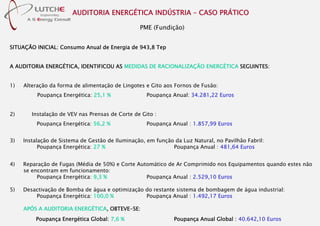 AUDITORIA ENERGÉTICA INDÚSTRIA – CASO PRÁTICO
PME (Fundição)
SITUAÇÃO INICIAL: Consumo Anual de Energia de 943,8 Tep
A AUDITORIA ENERGÉTICA, IDENTIFICOU AS MEDIDAS DE RACIONALIZAÇÃO ENERGÉTICA SEGUINTES:
1) Alteração da forma de alimentação de Lingotes e Gito aos Fornos de Fusão:
Poupança Energética: 25,1 % Poupança Anual: 34.281,22 Euros
2) Instalação de VEV nas Prensas de Corte de Gito :
Poupança Energética: 56,2 % Poupança Anual : 1.857,99 Euros
3) Instalação de Sistema de Gestão de Iluminação, em função da Luz Natural, no Pavilhão Fabril:
Poupança Energética: 27 % Poupança Anual : 481,64 Euros
4) Reparação de Fugas (Média de 50%) e Corte Automático de Ar Comprimido nos Equipamentos quando estes não
se encontram em funcionamento:
Poupança Energética: 9,3 % Poupança Anual : 2.529,10 Euros
5) Desactivação de Bomba de água e optimização do restante sistema de bombagem de água industrial:
Poupança Energética: 100,0 % Poupança Anual : 1.492,17 Euros
APÓS A AUDITORIA ENERGÉTICA, OBTEVE-SE:
Poupança Energética Global: 7,6 % Poupança Anual Global : 40.642,10 Euros
 
