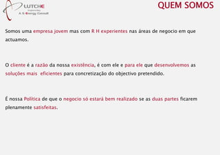 Somos uma empresa jovem mas com R H experientes nas áreas de negocio em que
actuamos.
O cliente é a razão da nossa existência, é com ele e para ele que desenvolvemos as
soluções mais eficientes para concretização do objectivo pretendido.
É nossa Política de que o negocio só estará bem realizado se as duas partes ficarem
plenamente satisfeitas.
QUEM SOMOS
 