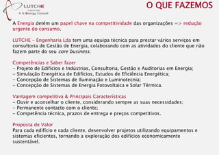 A Energia detém um papel chave na competitividade das organizações => redução
urgente do consumo.
LUTCHE - Engenharia Lda tem uma equipa técnica para prestar vários serviços em
consultoria de Gestão de Energia, colaborando com as atividades do cliente que não
fazem parte do seu core business.
Competências e Saber fazer
- Projeto de Edifícios e Indústrias, Consultoria, Gestão e Auditorias em Energia;
- Simulação Energética de Edifícios, Estudos de Eficiência Energética;
- Concepção de Sistemas de Iluminação e Luminotecnia;
- Concepção de Sistemas de Energia Fotovoltaica e Solar Térmica.
Vantagem competitiva & Principais Características
- Ouvir e aconselhar o cliente, considerando sempre as suas necessidades;
- Permanente contacto com o cliente;
- Competência técnica, prazos de entrega e preços competitivos.
Proposta de Valor
Para cada edifício e cada cliente, desenvolver projetos utilizando equipamentos e
sistemas eficientes, tornando a exploração dos edifícios economicamente
sustentável.
O QUE FAZEMOS
 