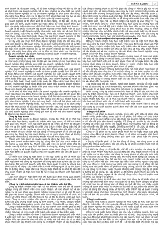 HUỲNH BÁ HỌC           3

kinh doanh là rất quan trọng, nó có ảnh hưởng không nhỏ tới sự tồn tại      của công ty trong phạm vi số vốn góp vào công ty nên ít gây rủi ro cho
và phát triển của doanh nghiệp. Về cơ bản, những sự khác biệt tạo ra bởi    người góp vốn; số lượng thành viên công ty trách nhiệm không nhiều và
loại hình doanh nghiệp là: uy tín doanh nghiệp do thói quen tiêu dùng;      các thành viên thường là người quen biết, tin cậy nhau, nên việc quản lý,
khả năng huy động vốn; rủi ro đầu tư; tính phức tạp của thủ tục và các      điều hành công ty không quá phức tạp; Chế độ chuyển nhượng vốn được
chi phí thành lập doanh nghiệp; tổ chức quản lý doanh nghiệp.               điều chỉnh chặt chẽ nên nhà đầu tư dễ dàng kiểm soát được việc thay đổi
    Doanh nghiệp là tổ chức kinh tế có tên riêng, có tài sản, có trụ sở     các thành viên, hạn chế sự thâm nhập của người lạ vào công ty. Tuy
giao dịch ổn định, được thành lập hoặc đăng ký kinh doanh theo quy          nhiên, hình thức công ty trách nhiệm hữu hạn cũng có những hạn chế
định của pháp luật nhằm mục đích thực hiện các hoạt động kinh doanh.        nhất định như: do chế độ trách nhiệm hữu hạn nên uy tín của công ty
    Luật về tổ chức và thành lập doanh nghiệp ở Việt Nam hiện có Luật       trước đối tác, bạn hàng cũng phần nào bị ảnh hưởng; công ty trách
Doanh nghiệp, Luật Doanh nghiệp nhà nước, luật Hợp tác xã, luật Các tổ      nhiệm hữu hạn chịu sự điều chỉnh chặt chẽ của pháp luật hơn là doanh
chức tín dụng, luật Đầu tư nước ngoài. Theo đó, Doanh nghiệp được tổ        nghiệp tư nhân hay công ty hợp danh; việc huy động vốn của công ty
chức theo nhiều loại hình khác nhau. Mỗi loại hình doanh nghiệp có đặc      trách nhiệm hữu hạn bị hạn chế do không có quyền phát hành cổ phiếu.
trưng và từ đó tạo nên những hạn chế hay lợi thế của doanh nghiệp.              Công ty trách nhiệm hữu hạn một thành viên
    Vì vậy việc lựa chọn hình thức doanh nghiệp trước khi bắt đầu công          Công ty trách nhiệm hữu hạn một thành viên là một hình thức đặc
việc kinh doanh là rất quan trọng, nó có ảnh hưởng không nhỏ tới sự tồn     biệt của công ty trách nhiệm hữu hạn. Theo quy định của pháp luật Việt
tại và phát triển của doanh nghiệp. Về cơ bản, những sự khác biệt tạo ra    Nam, công ty trách nhiệm hữu hạn một thành viên là doanh nghiệp do
bởi loại hình doanh nghiệp là: uy tín doanh nghiệp do thói quen tiêu        một tổ chức hoặc cá nhân làm chủ sở hữu; chủ sở hữu chịu trách nhiệm
dùng; khả năng huy động vốn; rủi ro đầu tư; tính phức tạp của thủ tục       về các khoản nợ và các nghĩa vụ tài sản khác của doanh nghiệp trong
và các chi phí thành lập doanh nghiệp; tổ chức quản lý doanh nghiệp.        phạm vi số vốn điều lệ của doanh nghiệp.
    Doanh nghiệp tư nhân                                                        Chủ sở hữu công ty có quyền chuyển nhượng toàn bộ hoặc một phần
    Doanh nghiệp tư nhân là doanh nghiệp do một cá nhân làm chủ và          vốn điều lệ của công ty cho tổ chức, cá nhân khác. Công ty trách nhiệm
tự chịu trách nhiệm bằng toàn bộ tài sản của mình về mọi hoạt động của      hữu hạn một thành viên có tư cách pháp nhân kể từ ngày được cấp giấy
doanh nghiệp. Chủ sở hữu duy nhất của doanh nghiệp tư nhân là một cá        chứng nhận đăng ký kinh doanh. Công ty trách nhiệm hữu hạn một
nhân. Doanh nghiệp tư nhân không có tư cách pháp nhân.                      thành viên không được quyền phát hành cổ phiếu.
    Chủ doanh nghiệp tư nhân là đại diện theo pháp luật của doanh               Chủ sở hữu công ty không được trực tiếp rút một phần hoặc toàn bộ
nghiệp. Chủ doanh nghiệp tư nhân có toàn quyền quyết định đối với tất       số vốn đã góp vào công ty. Chủ sở hữu công ty chỉ được quyền rút vốn
cả hoạt động kinh doanh của doanh nghiệp; có toàn quyền quyết định          bằng cách chuyển nhượng một phần hoặc toàn bộ số vốn cho tổ chức
việc sử dụng lợi nhuận sau khi đã nộp thuế và thực hiện các nghĩa vụ tài    hoặc cá nhân khác. Chủ sở hữu công ty không được rút lợi nhuận của
chính khác theo quy định của pháp luật. Chủ doanh nghiệp tư nhân có         công ty khi công ty không thanh toán đủ các khoản nợ và các nghĩa vụ
thể trực tiếp hoặc thuê người khác quản lý, điều hành hoạt động kinh        tài sản khác đến hạn phải trả.
doanh. Trường hợp thuê người khác làm Giám đốc quản lý doanh nghiệp,            Tùy thuộc quy mô và ngành, nghề kinh doanh, cơ cấu tổ chức quản
thì chủ doanh nghiệp tư nhân vẫn phải chịu trách nhiệm về mọi hoạt          lý nội bộ của công ty trách nhiệm hữu hạn một thành viên bao gồm: Hội
động kinh doanh của doanh nghiệp.                                           đồng quản trị và Giám đốc hoặc Chủ tịch công ty và Giám đốc.
    Do là chủ sở hữu duy nhất của doanh nghiệp nên doanh nghiệp tư              Nhìn chung, công ty trách nhiệm hữu hạn có đầy đủ các đặc thù của
nhân hoàn toàn chủ động trong việc quyết định các vấn đề liên quan đến      công ty trách nhiệm hữu hạn có ít nhất hai thành viên. Điểm khác biệt
hoạt động kinh doanh của Doanh nghiệp. Chế độ trách nhiệm vô hạn của        duy nhất giữa công ty trách nhiệm hữu hạn một thành viên và công ty
chủ doanh nghiệp tư nhân tạo sự tin tưởng cho đối tác, khách hàng và        trách nhiệm hữu hạn có ít nhất hai thành viên là công ty trách nhiệm
giúp cho doanh nghiệp ít chịu sự ràng buộc chặt chẽ bởi pháp luật như       hữu hạn một thành viên chỉ có một thành viên duy nhất.
các loại hình doanh nghiệp khác. Tuy nhiên, do không có tư cách pháp            Lợi thế của công ty trách nhiệm hữu hạn một thành viên là chủ sở
nhân nên mức độ rủi ro của chủ doanh tư nhân cao, chủ doanh nghiệp tư       hữu công ty có toàn quyền quyết định mọi vấn đề liên quan đến hoạt
nhân phải chịu trách nhiệm bằng toàn bộ tài sản của doanh nghiệp và         động của công ty.
của chủ doanh nghiệp chứ không giới hạn số vốn mà chủ doanh nghiệp               Công ty cổ phần
đã đầu tư vào doanh nghiệp.                                                     Công ty cổ phần là doanh nghiệp, trong đó: Vốn điều lệ được chia
    Công ty hợp danh                                                        thành nhiều phần bằng nhau gọi là cổ phần; Cổ đông chỉ chịu trách
    Công ty hợp danh là doanh nghiệp, trong đó: Phải có ít nhất hai         nhiệm về nợ và các nghĩa vụ tài sản khác của doanh nghiệp trong phạm
thành viên hợp danh; ngoài các thành viên hợp danh, có thể có thành         vi số vốn đã góp vào doanh nghiệp; Cổ đông có quyền tự do chuyển
viên góp vốn; Thành viên hợp danh phải là cá nhân, có trình độ chuyên       nhượng cổ phần của mình cho người khác, trừ trường hợp cổ đông sở
môn và uy tín nghề nghiệp và phải chịu trách nhiệm bằng toàn bộ tài         hữu cổ phần ưu đãi biểu quyết; Cổ đông có thể là tổ chức, cá nhân; số
sản của mình về các nghĩa vụ của công ty; Thành viên góp vốn chỉ chịu       lượng cổ đông tối thiểu là ba và không hạn chế số lượng tối đa.
trách nhiệm về các khoản nợ của công ty trong phạm vi số vốn đã góp             Công ty cổ phần có tư cách pháp nhân kể từ ngày được cấp giấy
vào công ty. Công ty hợp danh không có tư cách pháp nhân và không           chứng nhận đăng ký kinh doanh. Công ty cổ phần có quyền phát hành
được phát hành bất kỳ loại chứng khoán nào để huy động vốn.                 chứng khoán ra công chúng theo quy định của pháp luật về chứng
    Thành viên hợp danh có quyền quản lý công ty; tiến hành các hoạt        khoán.
động kinh doanh nhân danh công ty; cùng liên đới chịu trách nhiệm về            Công ty cổ phần phải có Đại hội đồng cổ đông, Hội đồng quản trị và
các nghĩa vụ của công ty. Thành viên góp vốn có quyền được chia lợi         Giám đốc (Tổng giám đốc); đối với công ty cổ phần có trên mười một cổ
nhuận theo tỷ lệ được quy định tại Điều lệ công ty; không được tham gia     đông phải có Ban kiểm soát.
quản lý công ty và hoạt động kinh doanh nhân danh công ty. Các thành            Lợi thế của công ty cổ phần là: chế độ trách nhiệm của công ty cổ
viên hợp danh có quyền ngang nhau khi quyết định các vấn đề quản lý         phần là trách nhiệm hữu hạn, các cổ đông chỉ chịu trách nhiệm về nợ và
công ty.                                                                    các nghĩa vụ tài sản khác của công ty trong phạm vi vốn góp nên mức
    Ưu điểm của công ty hợp danh là kết hợp được uy tín cá nhân của         độ rủi do của các cổ đông không cao; khả năng hoạt động của công ty cổ
nhiều người. Do chế độ liên đới chịu trách nhiệm vô hạn của các thành       phần rất rộng, trong hầu hết các lịch vực, ngành nghề; cơ cấu vốn của
viên hợp danh mà công ty hợp danh dễ dàng tạo được sự tin cậy của các       công ty cổ phần hết sức linh hoạt tạo điều kiện nhiều người cùng góp
bạn hàng, đối tác kinh doanh. Việc điều hành quản lý công ty không quá      vốn vào công ty; khả năng huy động vốn của công ty cổ phần rất cao
phức tạp do số lượng các thành viên ít và là những người có uy tín, tuyệt   thông qua việc phát hành cổ phiếu ra công chúng, đây là đặc điểm riêng
đối tin tưởng nhau. Hạn chế của công ty hợp danh là do chế độ liên đới      có của công ty cổ phần; việc chuyển nhượng vốn trong công ty cổ phần
chịu trách nhiệm vô hạn nên mức độ rủi ro của các thành viên hợp danh       là tương đối dễ dàng, do vậy phạm vi đối tượng được tham gia công ty
là rất cao.                                                                 cổ phần là rất rộng, ngay cả các cán bộ công chức cũng có quyền mua
    Loại hình công ty hợp danh mới chỉ được quy định trong Luật doanh       cổ phiếu của công ty cổ phần.
nghiệp năm 2000 nên trên thực tế loại hình doanh nghiệp này chưa phổ            Bên cạnh những lợi thế nêu trên, loại hình công ty cổ phần cũng có
biến.                                                                       những hạn chế nhất định như: việc quản lý và điều hành công ty cổ phần
     Công ty trách nhiệm hữu hạn có hai thành viên trở lên                  rất phức tạp do số lượng các cổ đông có thể rất lớn, có nhiều người
    Công ty trách nhiệm hữu hạn có hai thành viên trở lên là doanh          không hề quen biết nhau và thậm chí có thể có sự phân hóa thành các
nghiệp trong đó thành viên chịu trách nhiệm về các khoản nợ và các          nhóm cổ động đối kháng nhau về lợi ích; Việc thành lập và quản lý công
nghĩa vụ tài sản khác của doanh nghiệp trong phạm vi số vốn đã cam          ty cổ phần cũng phức tạp hơn các loại hình công ty khác do bị ràng buộc
kết góp vào doanh nghiệp. Thành viên của công ty có thể là tổ chức, cá      chặt chẽ bởi các quy định của pháp luật, đặc biệt về chế độ tài chính, kế
nhân; số lượng thành viên tối thiểu là hai và tối đa không vượt quá năm     toán.
mươi. Công ty trách nhiệm hữu hạn có tư cách pháp nhân kể từ ngày                Công ty nhà nước
được cấp giấy chứng nhận đăng ký kinh doanh. Tuy nhiên, công ty trách           Công ty nhà nước là doanh nghiệp do Nhà nước sở hữu toàn bộ vốn
nhiệm hữu hạn không được quyền phát hành cổ phiếu để huy động vốn.          điều lệ, thành lập, tổ chức quản lý, đăng ký hoạt động theo quy định của
    Công ty trách nhiệm hữu hạn có từ hai thành viên trở lên phải có Hội    Luật doanh nghiệp Nhà Nước. Công ty nhà nước được tổ chức dưới hình
đồng thành viên, Chủ tịch Hội đồng thành viên, Giám đốc. Công ty trách      thức công ty nhà nước độc lập, tổng công ty nhà nước.
nhiệm hữu hạn có trên mười một thành viên phải có Ban kiểm soát.                Công ty nhà nước được thành lập chủ yếu ở những ngành, lĩnh vực
    Công ty trách nhiệm hữu hạn là loại hình doanh nghiệp phổ biến nhất     cung cấp sản phẩm, dịch vụ thiết yếu cho xã hội; ứng dụng công nghệ
ở Việt nam hiện nay. Hoạt động kinh doanh dưới hình thức công ty trách      cao, tạo động lực phát triển nhanh cho các ngành, lĩnh vực khác và toàn
nhiệm hữu hạn đem lại cho nhà đầu tư nhiều lợi thế như: do có tư cách       bộ nền kinh tế, đòi hỏi đầu tư lớn; ngành, lĩnh vực có lợi thế cạnh tranh
pháp nhân nên các thành viên công ty chỉ trách nhiệm về các hoạt động       cao; hoặc địa bàn có điều kiện kinh tế - xã hội đặc biệt khó khăn mà các
 