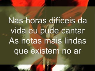 Nas horas difíceis da
vida eu pude cantar
As notas mais lindas
que existem no ar