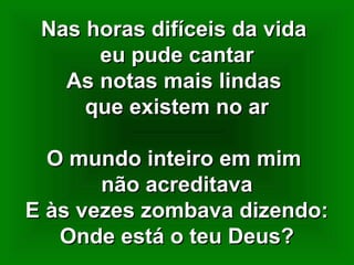 Nas horas difíceis da vidaNas horas difíceis da vida
eu pude cantareu pude cantar
As notas mais lindasAs notas mais lindas
que existem no arque existem no ar
O mundo inteiro em mimO mundo inteiro em mim
não acreditavanão acreditava
E às vezes zombava dizendo:E às vezes zombava dizendo:
Onde está o teu Deus?Onde está o teu Deus?
 