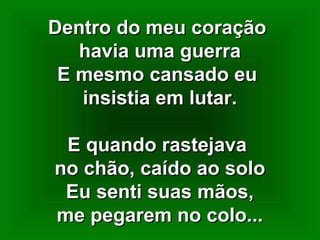 Dentro do meu coraçãoDentro do meu coração
havia uma guerrahavia uma guerra
E mesmo cansado euE mesmo cansado eu
insistia em lutar.insistia em lutar.
E quando rastejavaE quando rastejava
no chão, caído ao solono chão, caído ao solo
Eu senti suas mãos,Eu senti suas mãos,
me pegarem no colo...me pegarem no colo...
 