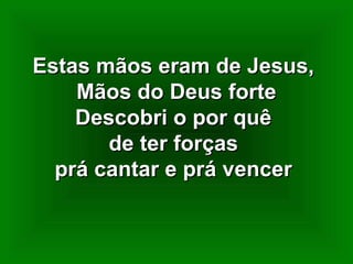 Estas mãos eram de Jesus,Estas mãos eram de Jesus,
Mãos do Deus forteMãos do Deus forte
Descobri o por quêDescobri o por quê
de ter forçasde ter forças
prá cantar e prá vencerprá cantar e prá vencer
 