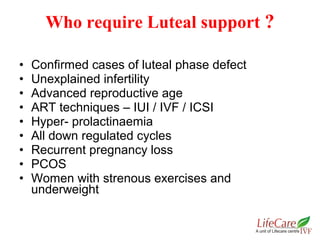 • Confirmed cases of luteal phase defect
• Unexplained infertility
• Advanced reproductive age
• ART techniques – IUI / IVF / ICSI
• Hyper- prolactinaemia
• All down regulated cycles
• Recurrent pregnancy loss
• PCOS
• Women with strenous exercises and
underweight
Who require Luteal support ?
 