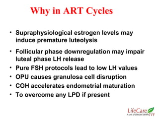 • Supraphysiological estrogen levels may
induce premature luteolysis
• Follicular phase downregulation may impair
luteal phase LH release
• Pure FSH protocols lead to low LH values
• OPU causes granulosa cell disruption
• COH accelerates endometrial maturation
• To overcome any LPD if present
Why in ART Cycles
 