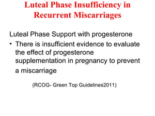 Luteal Phase Insufficiency in
Recurrent Miscarriages
Luteal Phase Support with progesterone
• There is insufficient evidence to evaluate
the effect of progesterone
supplementation in pregnancy to prevent
a miscarriage
(RCOG- Green Top Guidelines2011)
 