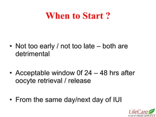 • Not too early / not too late – both are
detrimental
• Acceptable window 0f 24 – 48 hrs after
oocyte retrieval / release
• From the same day/next day of IUI
When to Start ?
 