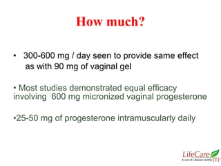 • 300-600 mg / day seen to provide same effect
as with 90 mg of vaginal gel
• Most studies demonstrated equal efficacy
involving 600 mg micronized vaginal progesterone
•25-50 mg of progesterone intramuscularly daily
How much?
 