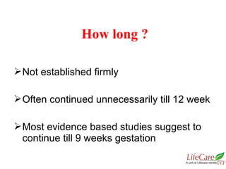 Not established firmly
Often continued unnecessarily till 12 week
Most evidence based studies suggest to
continue till 9 weeks gestation
How long ?
 