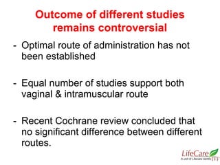 - Optimal route of administration has not
been established
- Equal number of studies support both
vaginal & intramuscular route
- Recent Cochrane review concluded that
no significant difference between different
routes.
Outcome of different studies
remains controversial
 