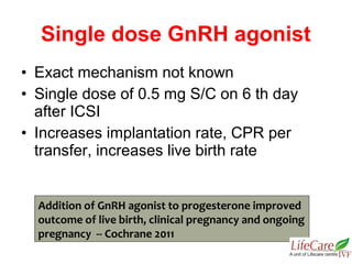 • Exact mechanism not known
• Single dose of 0.5 mg S/C on 6 th day
after ICSI
• Increases implantation rate, CPR per
transfer, increases live birth rate
Single dose GnRH agonist
Addition of GnRH agonist to progesterone improved
outcome of live birth, clinical pregnancy and ongoing
pregnancy -- Cochrane 2011
 