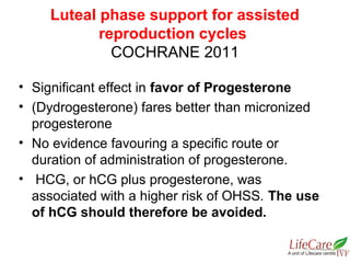 • Significant effect in favor of Progesterone
• (Dydrogesterone) fares better than micronized
progesterone
• No evidence favouring a specific route or
duration of administration of progesterone.
• HCG, or hCG plus progesterone, was
associated with a higher risk of OHSS. The use
of hCG should therefore be avoided.
Luteal phase support for assisted
reproduction cycles
COCHRANE 2011
 