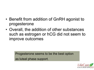 • Benefit from addition of GnRH agonist to
progesterone
• Overall, the addition of other substances
such as estrogen or hCG did not seem to
improve outcomes
Progesterone seems to be the best option
as luteal phase support,
 