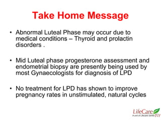 • Abnormal Luteal Phase may occur due to
medical conditions – Thyroid and prolactin
disorders .
• Mid Luteal phase progesterone assessment and
endometrial biopsy are presently being used by
most Gynaecologists for diagnosis of LPD
• No treatment for LPD has shown to improve
pregnancy rates in unstimulated, natural cycles
Take Home Message
 