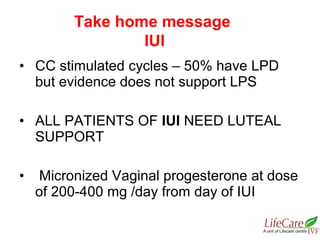 • CC stimulated cycles – 50% have LPD
but evidence does not support LPS
• ALL PATIENTS OF IUI NEED LUTEAL
SUPPORT
• Micronized Vaginal progesterone at dose
of 200-400 mg /day from day of IUI
Take home message
IUI
 