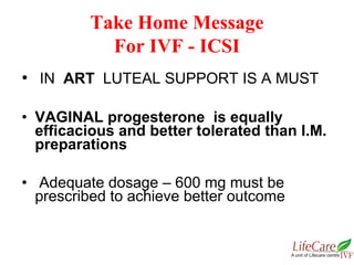 • IN ART LUTEAL SUPPORT IS A MUST
• VAGINAL progesterone is equally
efficacious and better tolerated than I.M.
preparations
• Adequate dosage – 600 mg must be
prescribed to achieve better outcome
Take Home Message
For IVF - ICSI
 