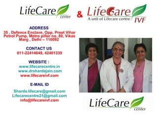 ADDRESS
35 , Defence Enclave, Opp. Preet Vihar
Petrol Pump, Metro pillar no. 88, Vikas
Marg , Delhi – 110092
CONTACT US
011-22414049, 42401339
WEBSITE :
www.lifecarecentre.in
www.drshardajain.com
www.lifecareivf.com
E-MAIL ID
Sharda.lifecare@gmail.com
Lifecarecentre21@gmail.com
info@lifecareivf.com
&
 