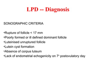 SONOGRAPHIC CRITERIA
•Rupture of follicle < 17 mm
•Poorly formed or ill defined dominant follicle
•Luteinised unruptured follicle
•Lutein cyst formation
•Absence of corpus luteum
•Lack of endometrial echogenicity on 7th
postovulatory day
LPD -- Diagnosis
 