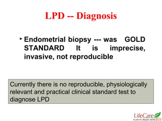  Endometrial biopsy --- was GOLD
STANDARD It is imprecise,
invasive, not reproducible
LPD -- Diagnosis
Currently there is no reproducible, physiologically
relevant and practical clinical standard test to
diagnose LPD
 