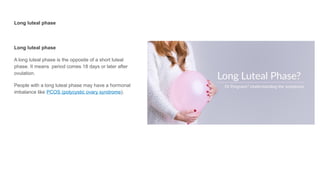 Long luteal phase
Long luteal phase
A long luteal phase is the opposite of a short luteal
phase. It means period comes 18 days or later after
ovulation.
People with a long luteal phase may have a hormonal
imbalance like PCOS (polycystic ovary syndrome).
 