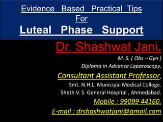 Evidence Based Practical Tips
For
Luteal Phase Support
Dr. Shashwat Jani.
M. S. ( Obs – Gyn )
Diploma in Advance Laparoscopy.
Consultant Assistant Professor,
Smt. N.H.L. Municipal Medical College.
Sheth V. S. General Hospital , Ahmedabad.
Mobile : 99099 44160.
E-mail : drshashwatjani@gmail.com
 