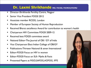 Dr. Laxmi Shrikhande MD; FICOG; FICMCH;FICMU
▪ Director-Shrikhande Fertility Centre, Nagpur
▪ Senior Vice President FOGSI 2012
▪ Associate member RCOG, London
▪ Member of European Society of Human Reproduction
▪ Received Bharat excellence Award for contribution to women’s health
▪ Chairperson HIV Committee FOGSI 2009-12
▪ Received best FOGSI committee award
▪ National Editor-The Journal of OB / GY of India
▪ Vice Chairperson Elect Indian College of OB/GY
▪ Publications-Thirteen National & seven International
▪ Editor-FOGSI Focus on HIV in women
▪ Editor-FOGSI Focus on SUI- Myths & Facts
▪ Presented Papers at FIGO,SAFOG,AOFOG, IFFS
 