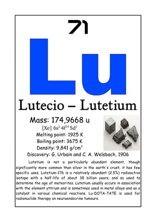 71
Lutecio – Lutetium
Mass: 174,9668 u
[Xe] 6s2 
4f14 
5d1
Melting point: 1925 K
Boiling point: 3675 K
Density: 9,841 g/cm3
Discovery: G. Urbain and C. A. Welsbach, 1906
Lutetium is not a particularly abundant element, though
significantly more common than silver in the earth's crust; it has few
specific uses. Lutetium-176 is a relatively abundant (2.5%) radioactive
isotope with a half-life of about 38 billion years, and so used to
determine the age of meteorites. Lutetium usually occurs in association
with the element yttrium and is sometimes used in metal alloys and as a
catalyst in various chemical reactions. Lu-DOTA-TATE is used for
radionuclide therapy on neuroendocrine tumours.
 