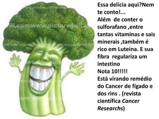 Essa delícia aqui?Nem te conto!...Além  de conter o sulforafano ,entre tantas vitaminas e sais minerais ,também é rico em Luteina. E sua fibra  regulariza um intestino Nota 10!!!!!Está virando remédio do Cancer de fígado e dos rins . (revista científica CancerResearchs)