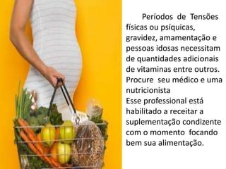         Períodos  de  Tensõesfísicasoupsíquicas, gravidez, amamentação e pessoasidosasnecessitam de quantidadesadicionais de vitaminas entre outros. Procure  seumédico e umanutricionistaEsseprofessional estáhabilitado a receitar a suplementaçãocondizente com o momentofocandobemsuaalimentação.
