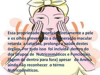 Essa propriedade beneficia diretamente a pele e os olhos prevenindo a degeneração macular  retarda  a catarata, prolonga a saúde destes órgãos. Por tudo isso  foi incluída  dentro do dos Grupos de  Nutricosméticos e Funcionais. (Agem de dentro para fora) apesar   da Anvisa  ainda não reconhecer  o termo  Nutricosméticos.