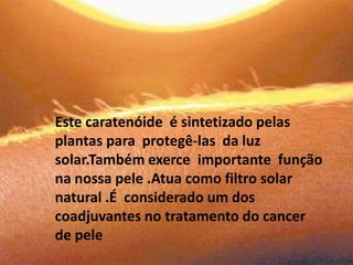 Este caratenóide  é sintetizado pelas plantas para  protegê-las  da luz solar.Também exerce  importante  função na nossa pele .Atua como filtro solar natural .É  considerado um dos coadjuvantes no tratamento do cancer de pele