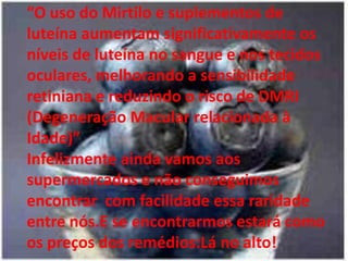“O uso do Mirtilo e suplementos de luteína aumentam significativamente os níveis de luteína no sangue e nos tecidos oculares, melhorando a sensibilidade retiniana e reduzindo o risco de DMRI (Degeneração Macular relacionada à Idade)”Infelizmente ainda vamos aos supermercados e não conseguimos encontrar  com facilidade essa raridade entre nós.E se encontrarmos estará como os preços dos remédios:Lá no alto!
