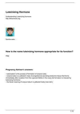 Luteinizing Hormone
Understanding Luteinizing hormone
http://lhhormone.org




Sandra asks…




How is the name luteinizing hormone appropriate for its function?
Help




Pregnancy Advisor’s answers:

- luteinization is the process of formation of corpora lutea.
- corpora lutea is a yellowish mass of progesterone-secreting endocrine tissue that forms
immediately after ovulation from the ruptured follicle in the ovary (its formation is induced by
luteinizing hormone)
- the literal meaning of corpus luteum is yellowish body (new latin)




                                                                                              1/6
 